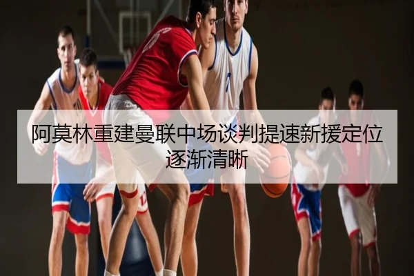 阿莫林重建曼联中场谈判提速新援定位逐渐清晰